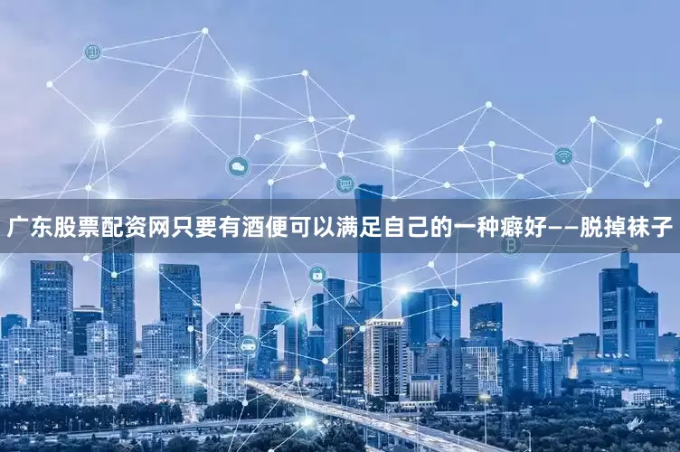 广东股票配资网只要有酒便可以满足自己的一种癖好——脱掉袜子